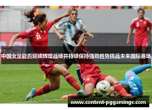 中国女足能否延续辉煌战绩并持续保持强劲胜势挑战未来国际赛场