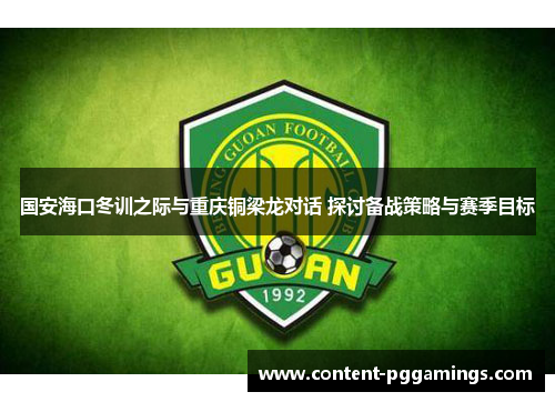 国安海口冬训之际与重庆铜梁龙对话 探讨备战策略与赛季目标