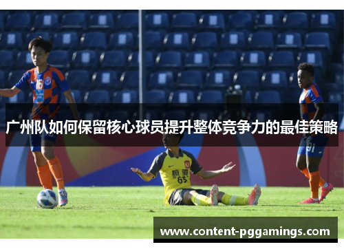 广州队如何保留核心球员提升整体竞争力的最佳策略