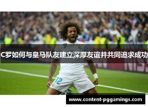 C罗如何与皇马队友建立深厚友谊并共同追求成功