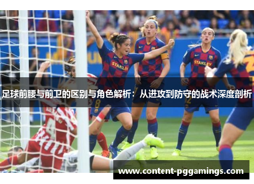 足球前腰与前卫的区别与角色解析：从进攻到防守的战术深度剖析
