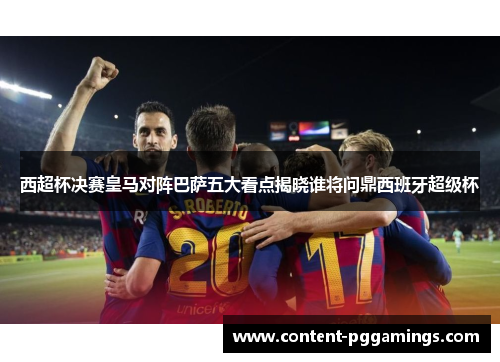 西超杯决赛皇马对阵巴萨五大看点揭晓谁将问鼎西班牙超级杯 西超杯决赛皇马对阵巴萨五大看点揭晓谁将问鼎西班牙超级杯