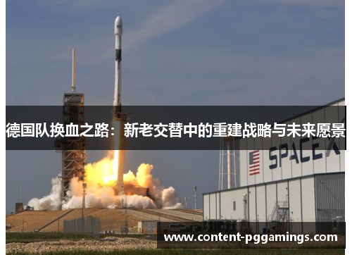 德国队换血之路:新老交替中的重建战略与未来愿景 德国队换血之路:新老交替中的重建战略与未来愿景
