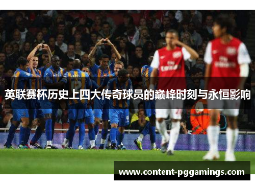 英联赛杯历史上四大传奇球员的巅峰时刻与永恒影响