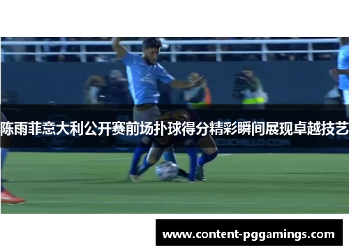 陈雨菲意大利公开赛前场扑球得分精彩瞬间展现卓越技艺