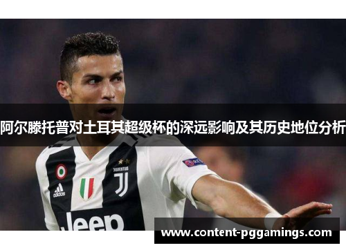 阿尔滕托普对土耳其超级杯的深远影响及其历史地位分析