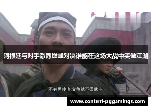 阿根廷与对手激烈巅峰对决谁能在这场大战中笑傲江湖